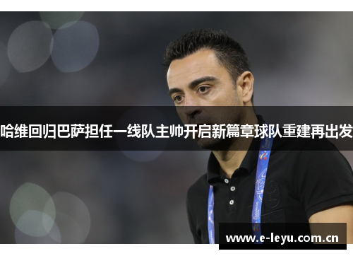 哈维回归巴萨担任一线队主帅开启新篇章球队重建再出发